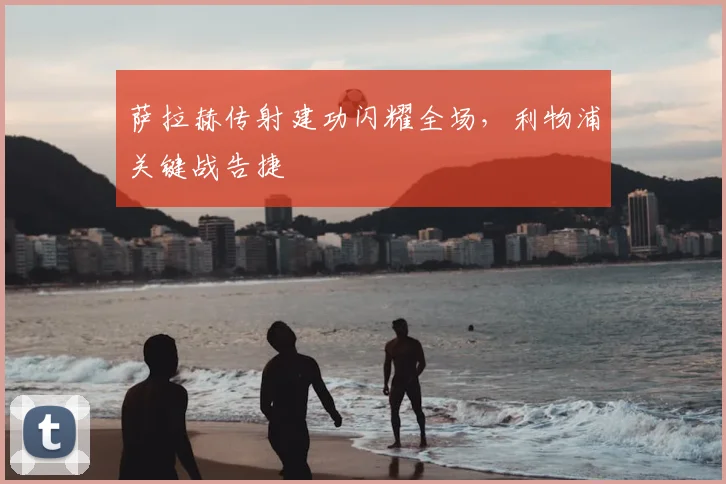 萨拉赫传射建功闪耀全场,利物浦关键战告捷