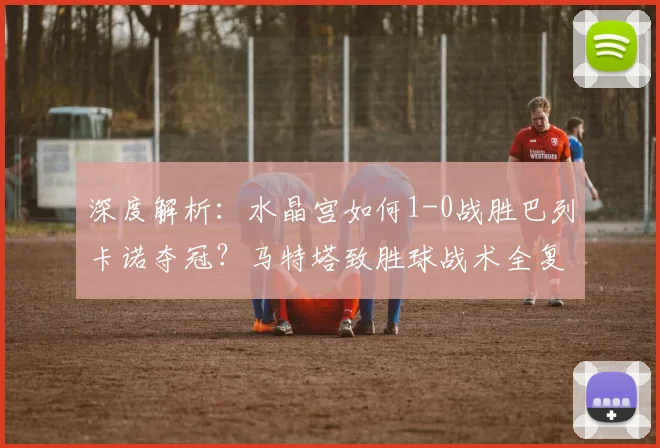 深度解析：水晶宫如何1-0战胜巴列卡诺夺冠？马特塔致胜球战术全复盘