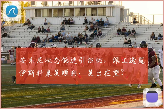 安东尼状态低迷引担忧，佩工透露伊斯科康复顺利，复出在望？