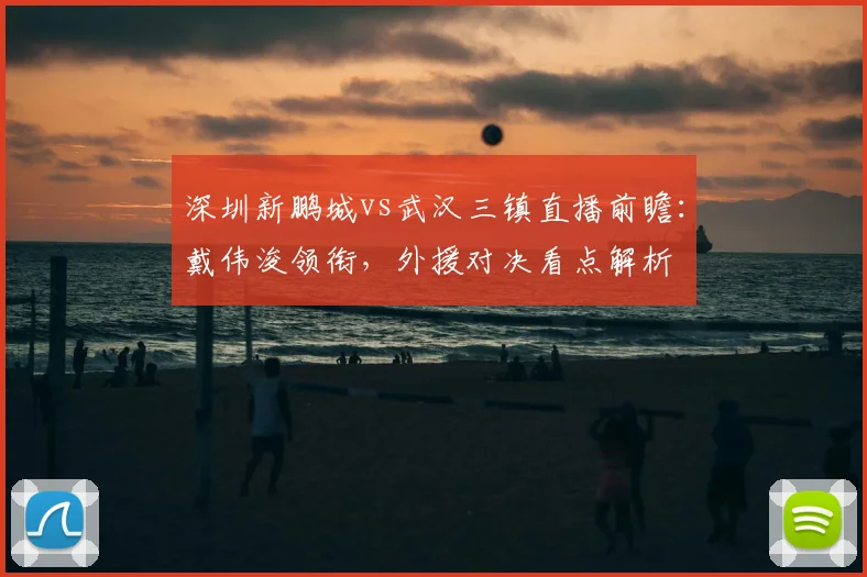 深圳新鹏城vs武汉三镇直播前瞻：戴伟浚领衔，外援对决看点解析