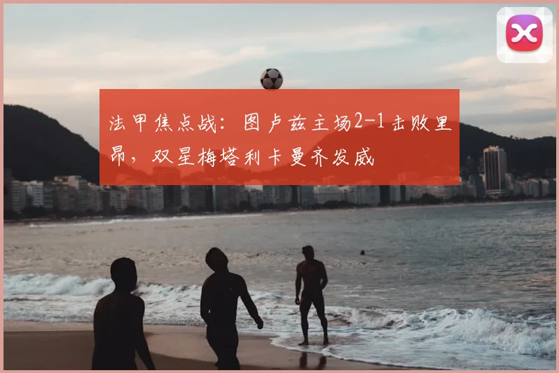 法甲焦点战：图卢兹主场2-1击败里昂，双星梅塔利卡曼齐发威