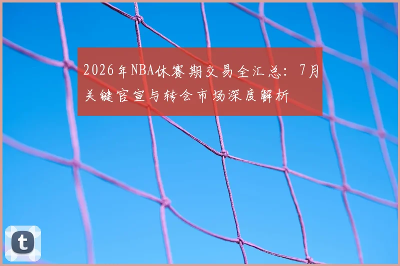 2026年NBA休赛期交易全汇总：7月关键官宣与转会市场深度解析